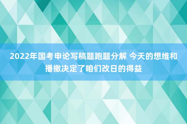 2022年国考申论写稿题跑题分解 今天的想维和播撒决定了咱们改日的得益